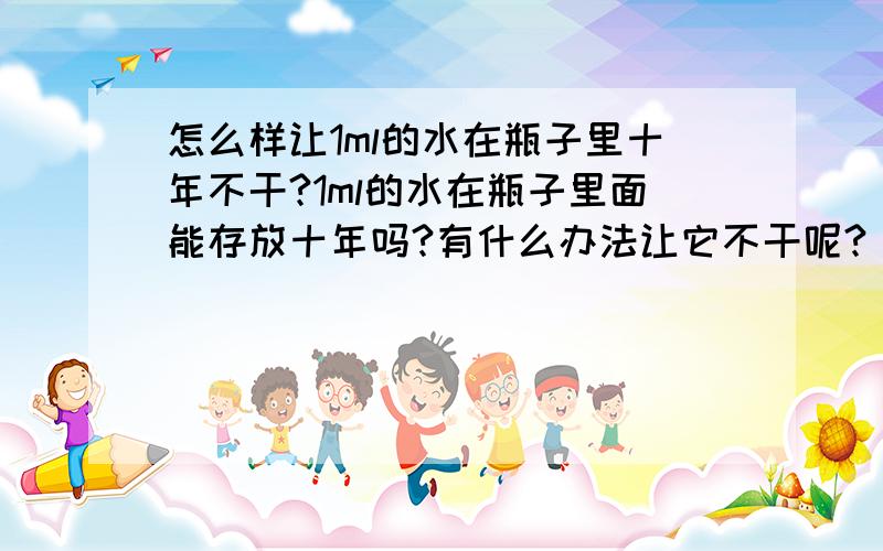 怎么样让1ml的水在瓶子里十年不干?1ml的水在瓶子里面能存放十年吗?有什么办法让它不干呢?