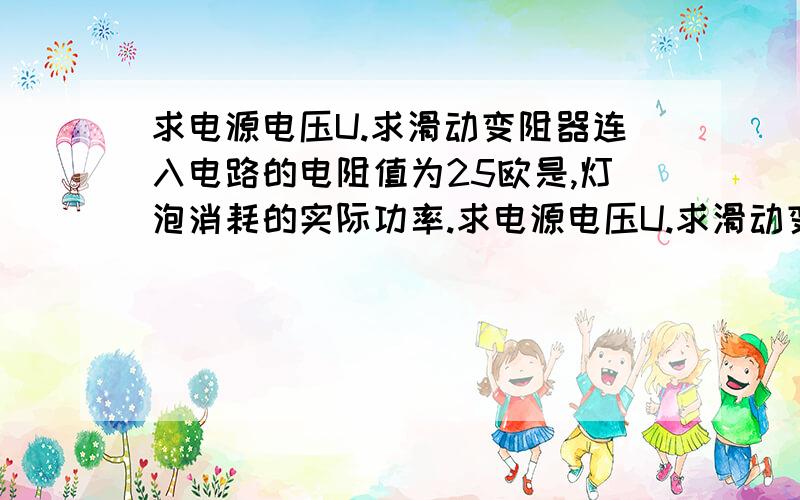 求电源电压U.求滑动变阻器连入电路的电阻值为25欧是,灯泡消耗的实际功率.求电源电压U.求滑动变阻器连入电路的电阻值为25欧是,灯泡消耗的实际功率.        好急的