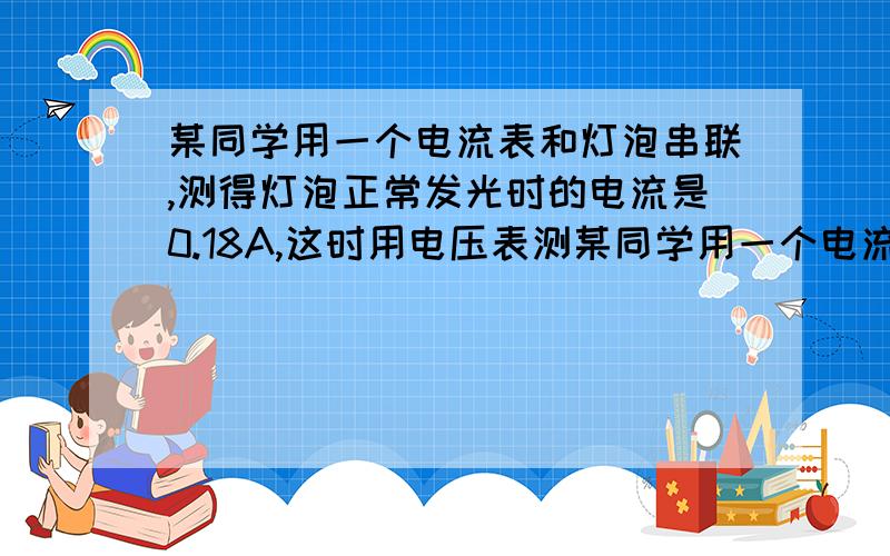 某同学用一个电流表和灯泡串联,测得灯泡正常发光时的电流是0.18A,这时用电压表测某同学用一个电流表和灯泡串联,测得它正常发光时的电流是0.18A,这时用电压表测得灯泡两端的电压是220V,试