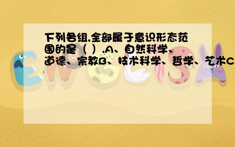 下列各组,全部属于意识形态范围的是（ ）.A、自然科学、道德、宗教B、技术科学、哲学、艺术C、政治思想、逻辑学、语言学D、法律思想、哲学、宗教