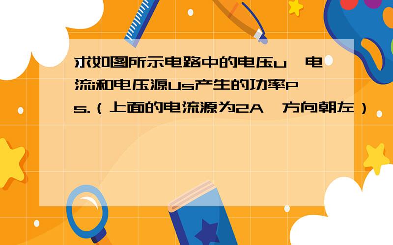 求如图所示电路中的电压u,电流i和电压源Us产生的功率Ps.（上面的电流源为2A,方向朝左）