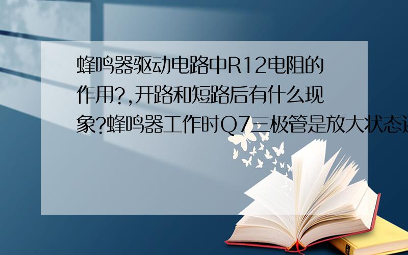 蜂鸣器驱动电路中R12电阻的作用?,开路和短路后有什么现象?蜂鸣器工作时Q7三极管是放大状态还是饱和状态?@@我做过实验,R12电阻开路或者短路蜂鸣器都不会响了.蜂鸣器本身是个负载能流过电