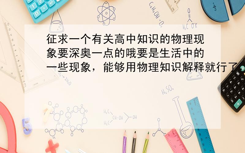 征求一个有关高中知识的物理现象要深奥一点的哦要是生活中的一些现象，能够用物理知识解释就行了，