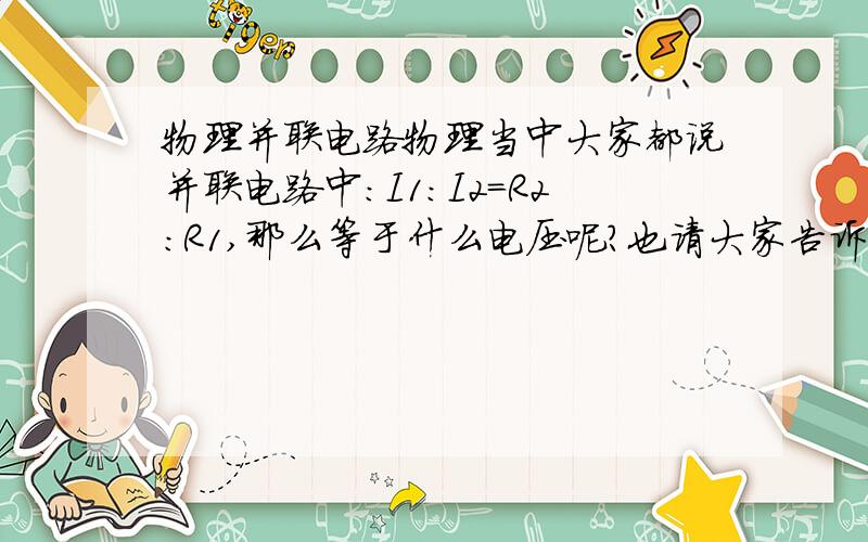 物理并联电路物理当中大家都说并联电路中:I1:I2=R2:R1,那么等于什么电压呢?也请大家告诉我串联电路中电流,电压,电阻的关系,要3个,不是2个