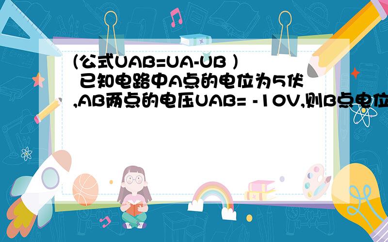 (公式UAB=UA-UB ) 已知电路中A点的电位为5伏,AB两点的电压UAB= -10V,则B点电位为多少伏 尽量详细一点