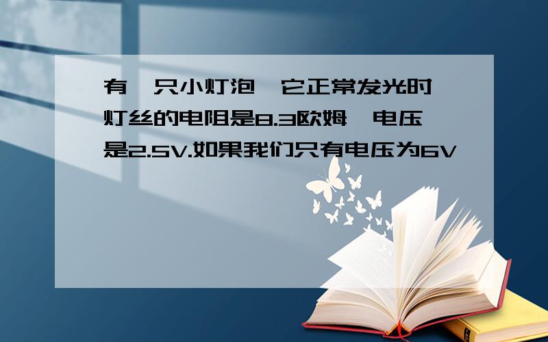 有一只小灯泡,它正常发光时,灯丝的电阻是8.3欧姆,电压是2.5V.如果我们只有电压为6V