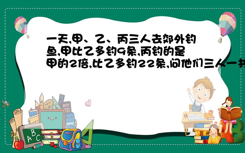 一天,甲、乙、丙三人去郊外钓鱼,甲比乙多钓9条,丙钓的是甲的2倍,比乙多钓22条,问他们三人一共钓了（ ）条.