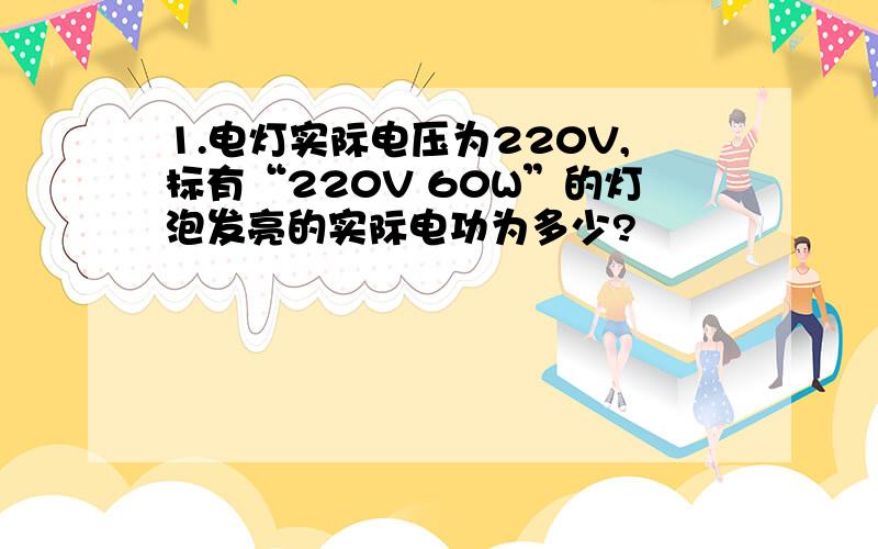 1.电灯实际电压为220V,标有“220V 60W”的灯泡发亮的实际电功为多少?