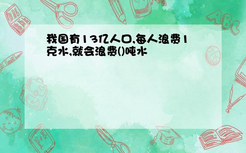 我国有13亿人口,每人浪费1克水,就会浪费()吨水