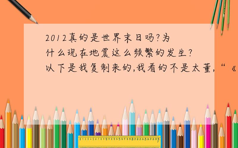 2012真的是世界末日吗?为什么现在地震这么频繁的发生?以下是我复制来的,我看的不是太董,“《2012不是末日,只不过是地球进入了光子带,但在完全进入的一瞬间,我们会在3天的0度空间中度过,