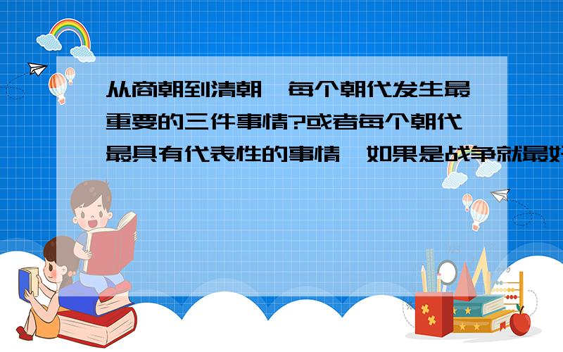 从商朝到清朝,每个朝代发生最重要的三件事情?或者每个朝代最具有代表性的事情,如果是战争就最好了!比如商朝的青铜制造、武王伐纣……