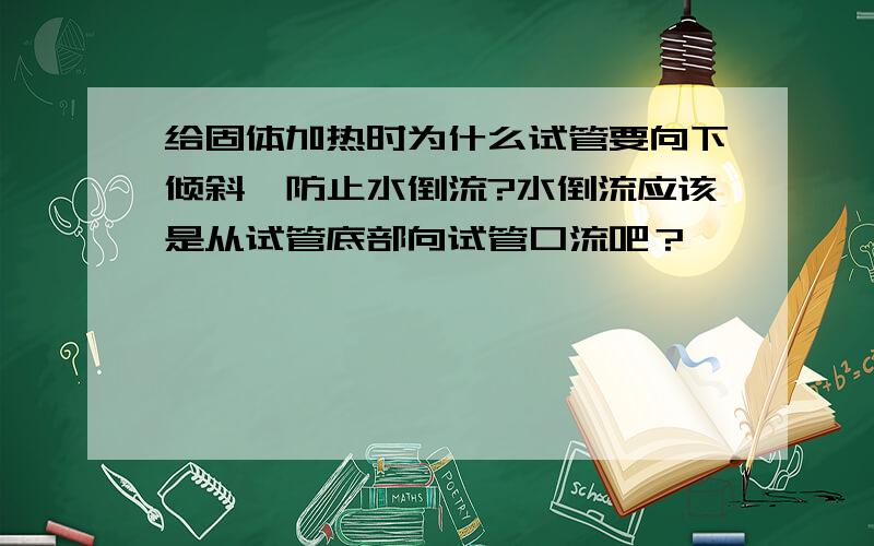 给固体加热时为什么试管要向下倾斜,防止水倒流?水倒流应该是从试管底部向试管口流吧？