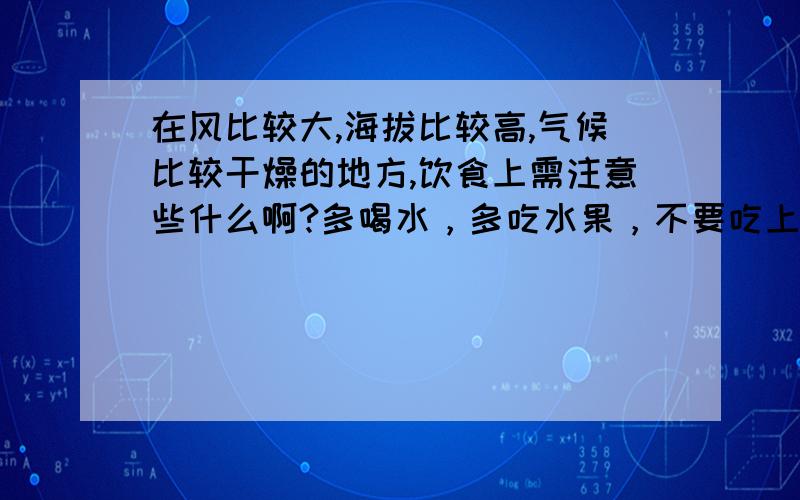 在风比较大,海拔比较高,气候比较干燥的地方,饮食上需注意些什么啊?多喝水，多吃水果，不要吃上火的东西。