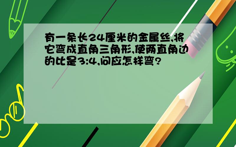 有一条长24厘米的金属丝,将它弯成直角三角形,使两直角边的比是3:4,问应怎样弯?