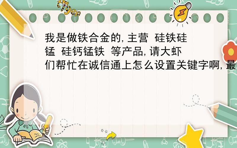 我是做铁合金的,主营 硅铁硅锰 硅钙锰铁 等产品,请大虾们帮忙在诚信通上怎么设置关键字啊,最好能告诉我您这样设置的好处哦,只有5积分了,大虾们关照关照小弟啊,