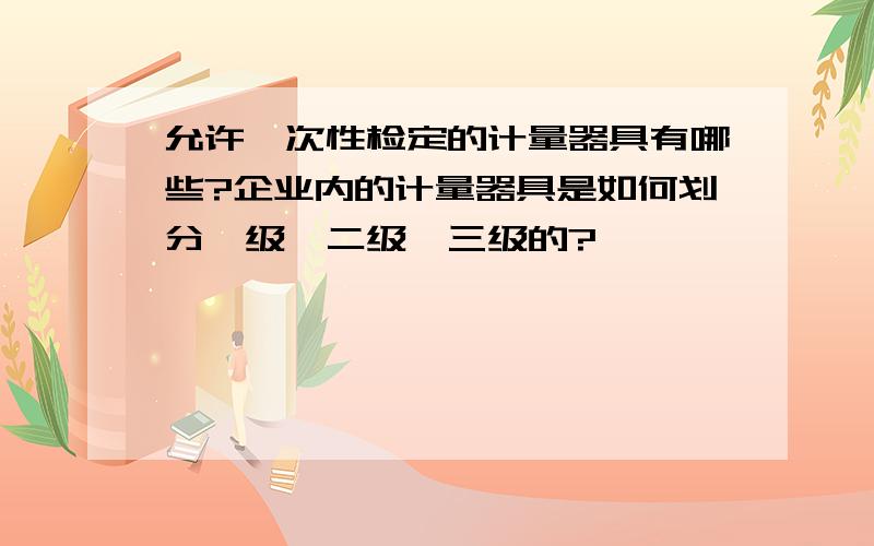 允许一次性检定的计量器具有哪些?企业内的计量器具是如何划分一级、二级、三级的?、、