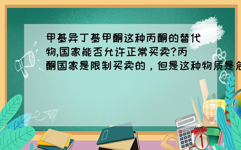 甲基异丁基甲酮这种丙酮的替代物,国家能否允许正常买卖?丙酮国家是限制买卖的，但是这种物质是危险品毫无疑问，但它不属于易制毒类，也要限制吗？