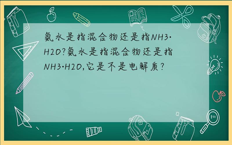 氨水是指混合物还是指NH3·H2O?氨水是指混合物还是指NH3·H2O,它是不是电解质?