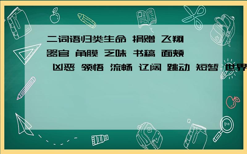 二词语归类生命 捐赠 飞翔 器官 角膜 乏味 书稿 面颊 凶恶 领悟 流畅 辽阔 跳动 短暂 世界 掩护 差异 慈祥 1、表示名称的词 2、表示动作的词 3、形容词