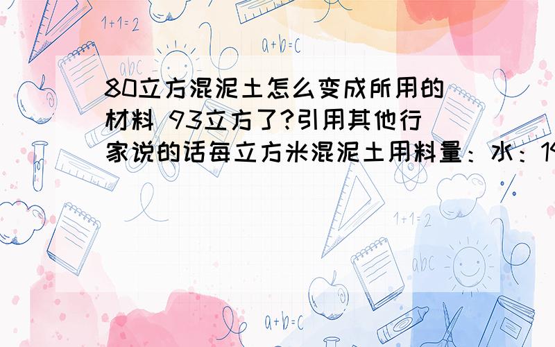 80立方混泥土怎么变成所用的材料 93立方了?引用其他行家说的话每立方米混泥土用料量：水：190kg 水泥：404 kg 砂子：542 kg 石子：1264 kg但是我算下来 80方砂石 水泥 水和石头 怎么就不对了呢?