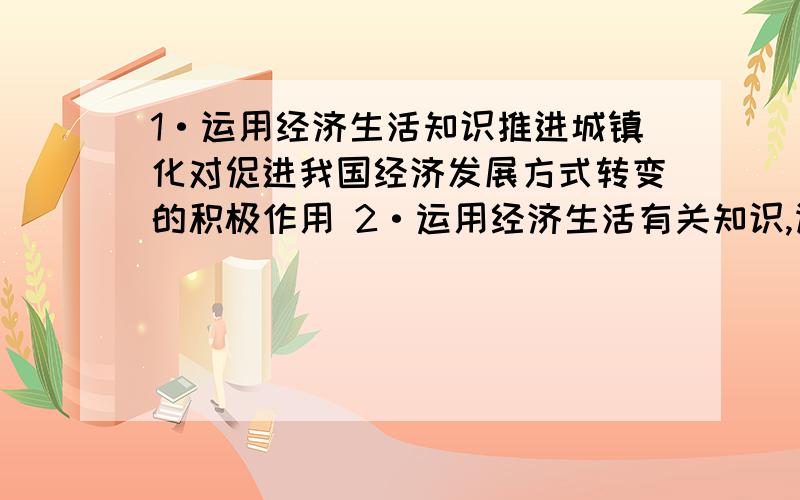 1·运用经济生活知识推进城镇化对促进我国经济发展方式转变的积极作用 2·运用经济生活有关知识,谈谈1·运用经济生活知识推进城镇化对促进我国经济发展方式转变的积极作用2·运用经济