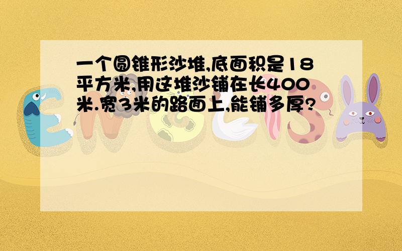 一个圆锥形沙堆,底面积是18平方米,用这堆沙铺在长400米.宽3米的路面上,能铺多厚?