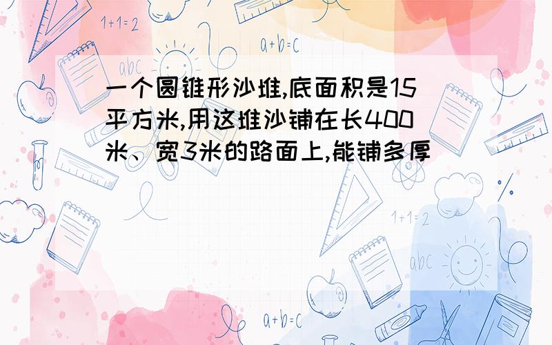 一个圆锥形沙堆,底面积是15平方米,用这堆沙铺在长400米、宽3米的路面上,能铺多厚