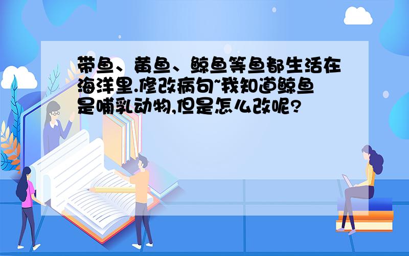 带鱼、黄鱼、鲸鱼等鱼都生活在海洋里.修改病句~我知道鲸鱼是哺乳动物,但是怎么改呢?