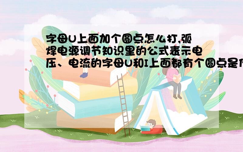 字母U上面加个圆点怎么打,弧焊电源调节知识里的公式表示电压、电流的字母U和I上面都有个圆点是什么意思弧焊电源调节外特性有个公式,里面电压U,电流I上面都有个圆点是什么意思,打字时