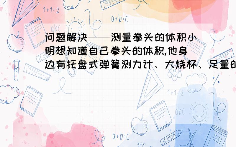 问题解决——测量拳头的体积小明想知道自己拳头的体积,他身边有托盘式弹簧测力计、大烧杯、足量的水.1.请你推导出测量拳头体积的数学表达式.2.请你说明测量步骤.