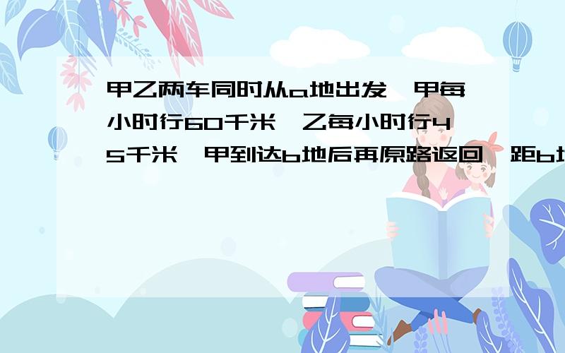 甲乙两车同时从a地出发,甲每小时行60千米,乙每小时行45千米,甲到达b地后再原路返回,距b地90千米处甲乙两车车相遇,问ab两地相距多少千米?