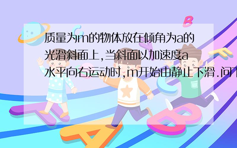 质量为m的物体放在倾角为a的光滑斜面上,当斜面以加速度a水平向右运动时,m开始由静止下滑.问下滑时间t 时,斜面弹力对物体做的功?