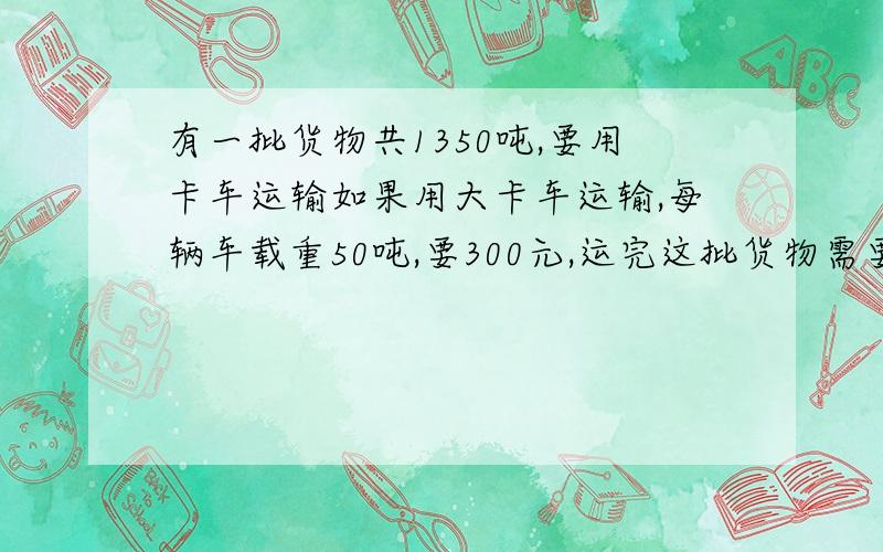 有一批货物共1350吨,要用卡车运输如果用大卡车运输,每辆车载重50吨,要300元,运完这批货物需要多少运输费?