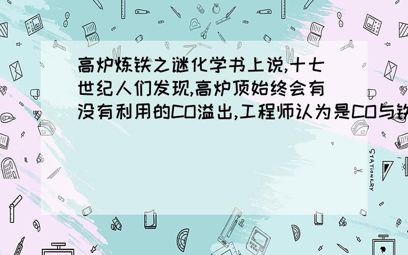 高炉炼铁之谜化学书上说,十七世纪人们发现,高炉顶始终会有没有利用的CO溢出,工程师认为是CO与铁矿石接触不充分,因而增加了高炉的高度加以改进,然而高炉增高后,尾气中的CO比例竟然没有