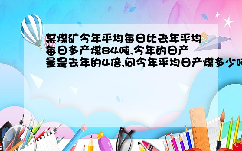 某煤矿今年平均每日比去年平均每日多产煤84吨,今年的日产量是去年的4倍,问今年平均日产煤多少吨?算式?