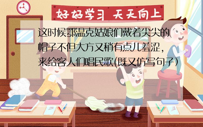 这时候鄂温克姑娘们戴着尖尖的帽子不但大方又稍有点儿羞涩,来给客人们唱民歌(既又仿写句子）