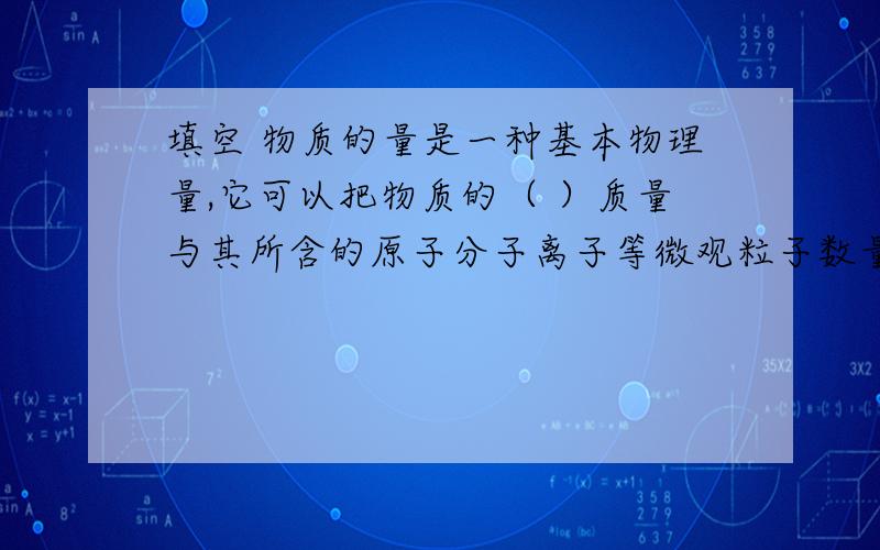 填空 物质的量是一种基本物理量,它可以把物质的（ ）质量与其所含的原子分子离子等微观粒子数量联系起物质的量是一种基本物理量,它可以把物质的（ ）质量与其所含的原子分子离子等