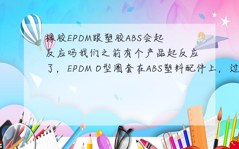 橡胶EPDM跟塑胶ABS会起反应吗我们之前有个产品起反应了，EPDM O型圈套在ABS塑料配件上，过了2到3个月ABS塑料件套O型圈位置处断了，O型圈上用的是白油，我们做的产品是园林产品，单通，三