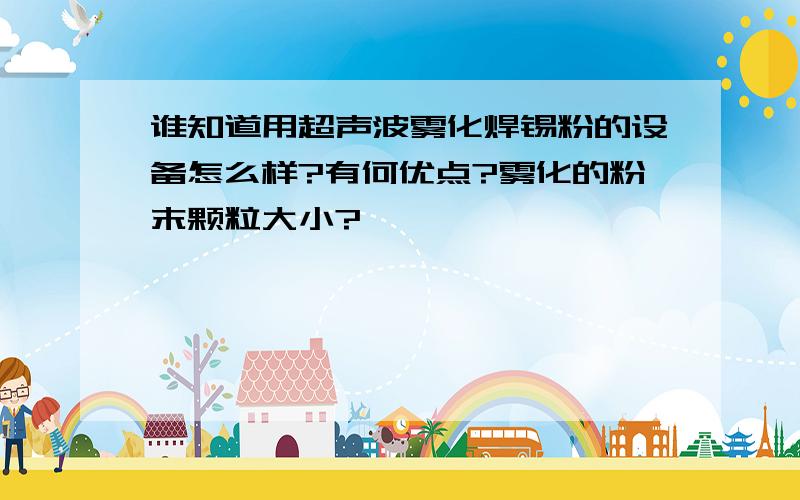 谁知道用超声波雾化焊锡粉的设备怎么样?有何优点?雾化的粉末颗粒大小?