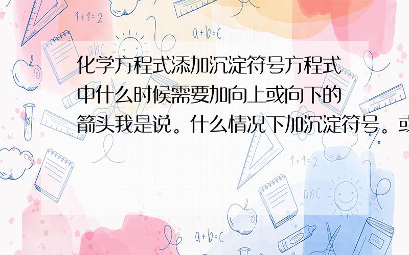 化学方程式添加沉淀符号方程式中什么时候需要加向上或向下的箭头我是说。什么情况下加沉淀符号。或气体生成符号