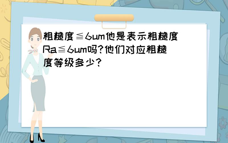 粗糙度≦6um他是表示粗糙度Ra≦6um吗?他们对应粗糙度等级多少?