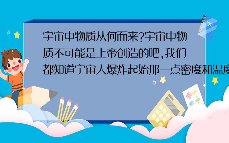 宇宙中物质从何而来?宇宙中物质不可能是上帝创造的吧,我们都知道宇宙大爆炸起始那一点密度和温度都特别的高,这一点从何而来,是上帝创造的吗?如果说这一点是宇宙所有能量的集合,那能