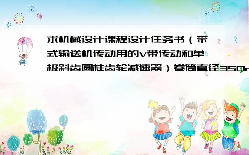 求机械设计课程设计任务书（带式输送机传动用的V带传动和单极斜齿圆柱齿轮减速器）卷筒直径350mm运输带拉力2000N运输带速度2m/s轻微振动任务书