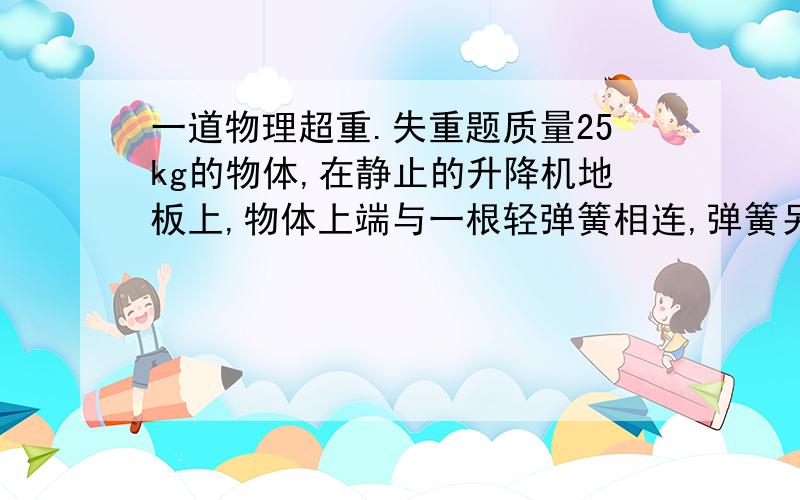 一道物理超重.失重题质量25kg的物体,在静止的升降机地板上,物体上端与一根轻弹簧相连,弹簧另一端吊在一个支架,(支架放在升降机中)此时物体对升降机地板压力是200N.当物体可能离开升降机