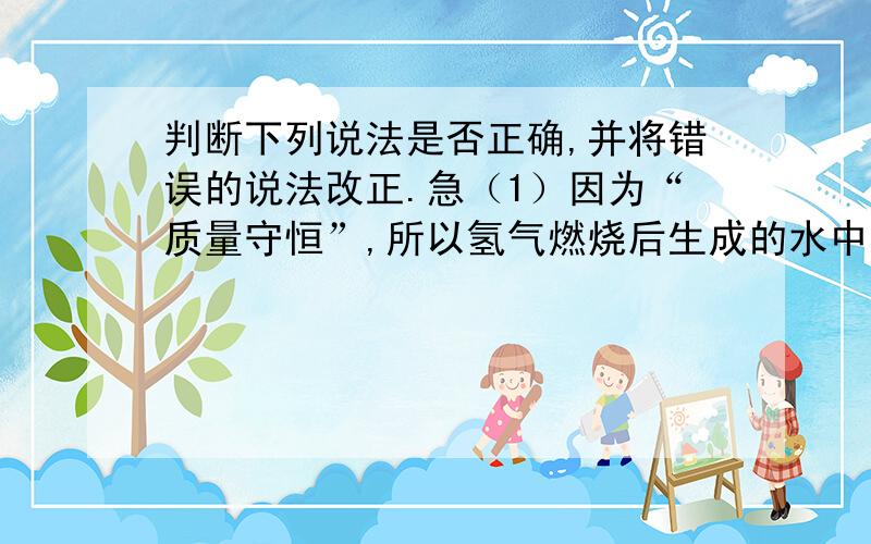 判断下列说法是否正确,并将错误的说法改正.急（1）因为“质量守恒”,所以氢气燃烧后生成的水中一定含有氢气.（2）物质在空气中加热发生反应后,生成物的总质量必然等于参加反应的物质