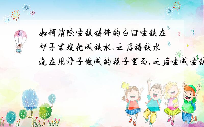 如何消除生铁铸件的白口生铁在炉子里烧化成铁水,之后将铁水浇在用沙子做成的模子里面,之后生成生铁铸件.这种生铁铸件有时会含有白口,在车床加工时无法切削加工.请问如何消除生铁铸