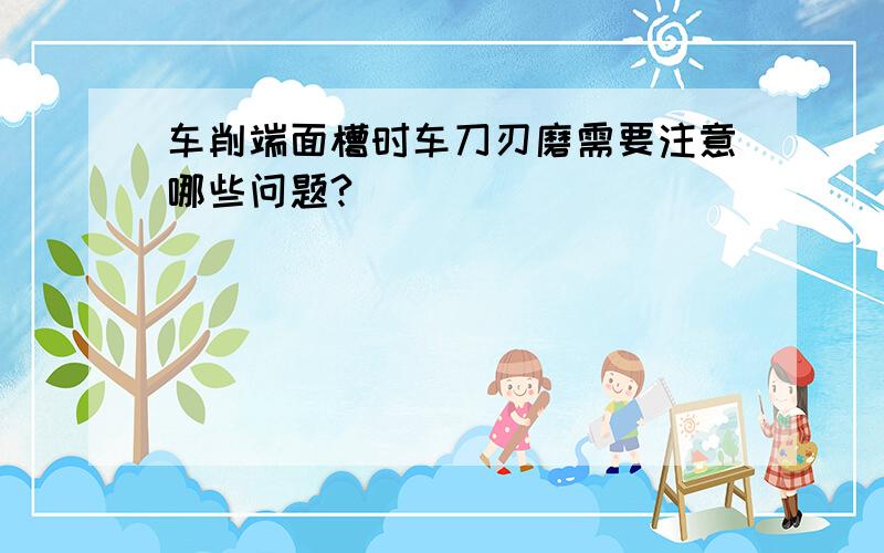 车削端面槽时车刀刃磨需要注意哪些问题?