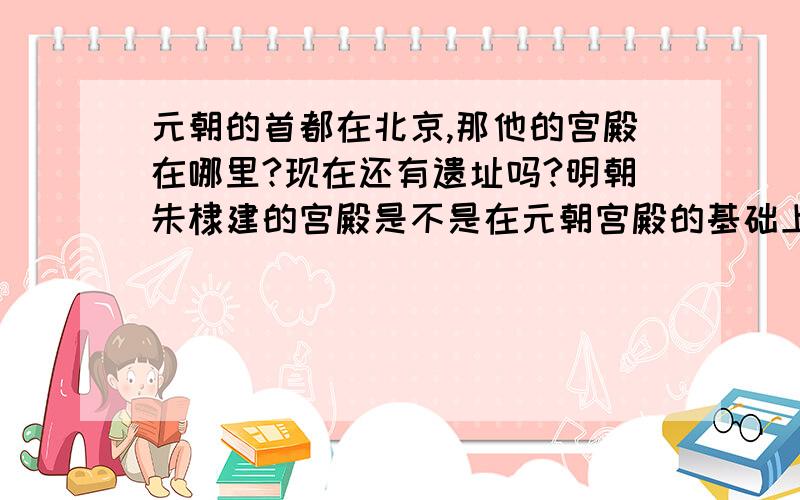 元朝的首都在北京,那他的宫殿在哪里?现在还有遗址吗?明朝朱棣建的宫殿是不是在元朝宫殿的基础上修建的成吉思汗的陵墓在哪?