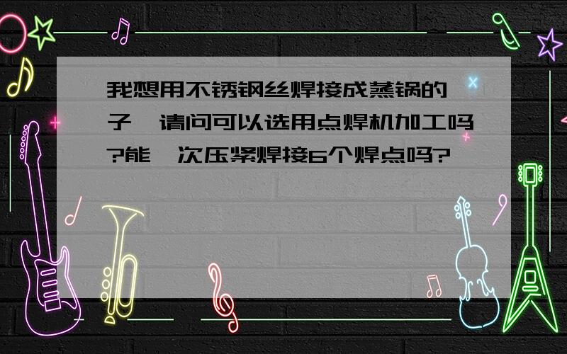 我想用不锈钢丝焊接成蒸锅的篦子,请问可以选用点焊机加工吗?能一次压紧焊接6个焊点吗?