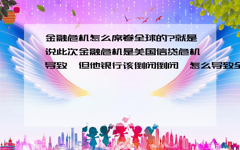 金融危机怎么席卷全球的?就是说此次金融危机是美国信贷危机导致,但他银行该倒闭倒闭,怎么导致全球股市低迷啊?不要简单讲全球经济一体化,用最最百姓的话解释一遍,谢了不符合要求的回